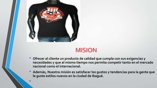 MISION
• Ofrecer al cliente un producto de calidad que cumpla con sus exigencias y
necesidades y que al mismo tiempo nos permita competir tanto en el mercado
nacional como el internacional.
• Además, Nuestra misión es satisfacer los gustos y tendencias para la gente que
le guste estilos nuevos en la ciudad de Ibagué.
•
 