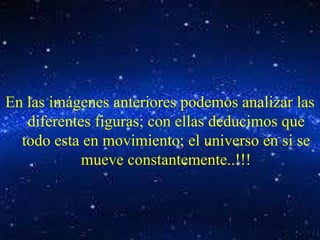 En las imágenes anteriores podemos analizar las 
diferentes figuras; con ellas deducimos que 
todo esta en movimiento; el universo en si se 
mueve constantemente..!!! 
 