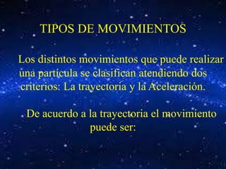 TIPOS DE MOVIMIENTOS 
Los distintos movimientos que puede realizar 
una partícula se clasifican atendiendo dos 
criterios: La trayectoria y la Aceleración. 
De acuerdo a la trayectoria el movimiento 
puede ser: 
 