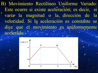 B) Movimiento Rectilíneo Uniforme Variado: 
Este ocurre si existe aceleración; es decir, si 
varia la magnitud o la dirección de la 
velocidad. Si la aceleración es constante se 
dice que el movimiento es uniformemente 
acelerado. 
