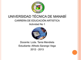 UNIVERSIDAD TÉCNICA DE MANABÍ
   CARRERA DE EDUCACIÓN ARTISTICA
            Actividad No 1




      Docente: Lcda. Tania Mendieta
     Estudiante: Alfredo Sarango Vega
               2012 - 2013
 
