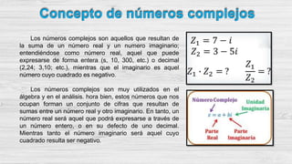 Los números complejos son aquellos que resultan de
la suma de un número real y un numero imaginario;
entendiéndose como número real, aquel que puede
expresarse de forma entera (s, 10, 300, etc.) o decimal
(2,24; 3,10; etc.), mientras que el imaginario es aquel
número cuyo cuadrado es negativo.
Los números complejos son muy utilizados en el
álgebra y en el análisis. hora bien, estos números que nos
ocupan forman un conjunto de cifras que resultan de
sumas entre un número real y otro imaginario. En tanto, un
número real será aquel que podrá expresarse a través de
un número entero, o en su defecto de uno decimal.
Mientras tanto el número imaginario será aquel cuyo
cuadrado resulta ser negativo.
 