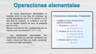 Se llama operaciones elementales al
cambiar entre si dos filas de matrices, se
puede representar por Fi x Fj, siendo Fi y Fj
dos filas de matrices. Al multiplicar una fila
por un escalar distinto de cero, se presenta
por Fi x a Fj,
Suma a una fila otra fila, multiplicando por un
numero real. Se presenta Fi x Fi + a Fj.
Las operaciones elementales son
importante a que nos permite: escalonar una
matriz, reducir por filas una matriz, escalonar
y reducir por filas una matriz.
 