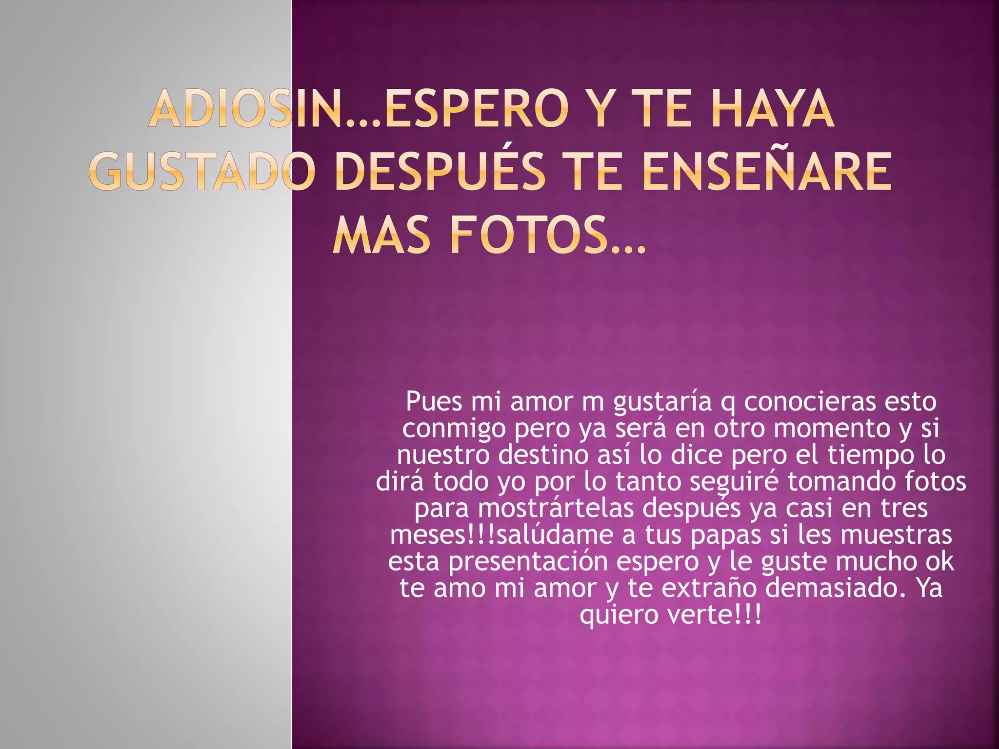 Pues mi amor m gustaría q conocieras esto
conmigo pero ya será en otro momento y si
nuestro destino así lo dice pero el tiempo lo
dirá todo yo por lo tanto seguiré tomando fotos
para mostrártelas después ya casi en tres
meses!!!salúdame a tus papas si les muestras
esta presentación espero y le guste mucho ok
te amo mi amor y te extraño demasiado. Ya
quiero verte!!!
 