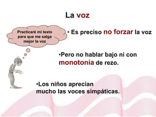 La voz
• Es preciso no forzar la voz
•Pero no hablar bajo ni con
monotonía de rezo.
Practicaré mi texto
para que me salga
mejor la voz
•Los niños aprecian
mucho las voces simpáticas.
 