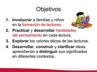 Objetivos
1. Involucrar a familias y niños
en la formación de lectores.
2. Practicar y desarrollar habilidades
del pensamiento en cada lectura.
3. Explorar los valores éticos de las lecturas.
4. Desarrollar, construir y clarificar ideas,
aprendiendo a distinguir sus significados
en diferentes contextos.
 