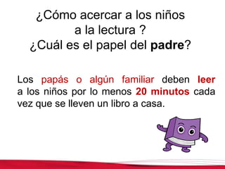 ¿Cómo acercar a los niños
a la lectura ?
¿Cuál es el papel del padre?
Los papás o algún familiar deben leer
a los niños por lo menos 20 minutos cada
vez que se lleven un libro a casa.
 