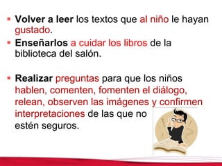  Volver a leer los textos que al niño le hayan
gustado.
 Enseñarlos a cuidar los libros de la
biblioteca del salón.
 Realizar preguntas para que los niños
hablen, comenten, fomenten el diálogo,
relean, observen las imágenes y confirmen
interpretaciones de las que no
estén seguros.
 