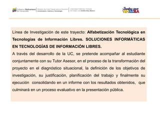 Línea de Investigación de este trayecto: Alfabetización Tecnológica en
Tecnologías de Información Libres. SOLUCIONES INFORMÁTICAS
EN TECNOLOGÍAS DE INFORMACIÓN LIBRES.
A través del desarrollo de la UC, se pretende acompañar al estudiante
conjuntamente con su Tutor Asesor, en el proceso de la transformación del
proyecto en el diagnóstico situacional, la definición de los objetivos de
investigación, su justificación, planificación del trabajo y finalmente su
ejecución consolidando en un informe con los resultados obtenidos, que
culminará en un proceso evaluativo en la presentación pública.
 
