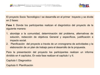 El proyecto Socio Tecnológico I se desarrolla en el primer trayecto y se divide
en 2 fases:
Fase I: Donde los participantes realizan el diagnóstico del proyecto de la
siguiente manera:
1. abordaje a la comunidad, determinación del problema, alternativas de
solución, redacción de objetivos General y específicos, justificación e
impacto social.
2. Planificación del proyecto a través de un cronograma de actividades y la
elaboración de un plan de trabajo para el desarrollo de la propuesta.
Para la presentación del proyecto los participantes realizan un informe
dividido en 4 capítulos. En esta fase realizan el capítulo I y II.
Capítulo I: Diagnostico
Capítulo II: Planificación
 