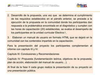 2. Desarrollo de la propuesta, una vez que se determina el cumplimiento
de los requisitos establecidos en el párrafo anterior, se procede a la
ejecución de la propuesta en la comunidad donde los participantes dan
respuesta a la problemática encontrada en el diagnóstico y cumplen con
las horas de capacitación (20) establecidas, se evalúa el desempeño de
los participantes en la unidad curricular Electiva I .
3. Elaboran un manual de usuario en formato HTML que se dejará en la
comunidad con los contenidos impartido en la capacitación.
Para la presentación del proyecto los participantes complementan el
informe con capítulo III y IV.
Capítulo III: Conclusiones y Recomendaciones
Capítulo IV: Propuesta (fundamentación teórica, objetivos de la propuesta,
plan de acción, elaboración del manual de usuario…). .
Al final de la fase II cada grupo realiza la presentación de su proyecto en
una presentación pública.
 