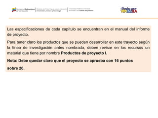 Las especificaciones de cada capítulo se encuentran en el manual del informe
de proyecto.
Para tener claro los productos que se pueden desarrollar en este trayecto según
la línea de investigación antes nombrada, deben revisar en los recursos un
material que tiene por nombre Productos de proyecto I.
Nota: Debe quedar claro que el proyecto se aprueba con 16 puntos
sobre 20.
 