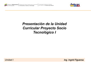 Presentación de la Unidad
Curricular Proyecto Socio
Tecnológico I
Unidad I Ing. Ingrid Figueroa
 