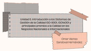 Unidad 5. Introducción a los Sistemas de
Gestión de la Calidad ISO-9001, ISO14001 y
principales premios a la Calidad en los
Negocios Nacionales e Internacionales
Omar Alonso
Sandoval Hernández.
 
