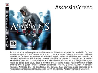 Assassins’creed
Es una serie de videojuegos de acción-aventura histórica con tintes de ciencia ficción, cuya
acción principal ocurre a finales del año 2012, pero la mayor parte la historia se desarrolla
durante las Cruzadas, distribuidos en distintos juegos, todos desarrollados por Ubisoft. Las
primeras referencias del llamado Project Assassin se dieron a conocer en el evento
Microsoft's Xbox 360. En un principio fue oficialmente presentado para PlayStation 3, con
fecha de salida para 2008, bajo el nombre de Assassin's Creed. Posteriormente, Ubisoft
anunció que el juego estaría también disponible para PC y Xbox 360(para PlayStation
Portable, Nintendo DS y la plataforma IOS; también han aparecido otros capítulos de la
historia del protagonista como Assassin's Creed: Bloodlines y Assassin's Creed II: Discovery
 