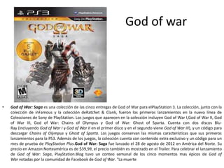 God of war
• God of War: Saga es una colección de las cinco entregas de God of War para elPlayStation 3. La colección, junto con la
colección de inFamous y la colección deRatchet & Clank, fueron los primeros lanzamientos en la nueva línea de
Colecciones de Sony de PlayStation. Los juegos que aparecen en la colección incluyen God of War I,God of War II, God
of War III, God of War: Chains of Olympus y God of War: Ghost of Sparta. Cuenta con dos discos Blu-
Ray (incluyendo God of War I y God of War II en el primer disco y en el segundo viene God of War III), y un código para
descargar Chains of Olympus y Ghost of Sparta. Los juegos conservan las mismas características que sus primeros
lanzamientos para la PS3. Además de los juegos, la colección cuenta con contenido extra exclusivo y un código para un
mes de prueba de PlayStation Plus.God of War: Saga fue lanzado el 28 de agosto de 2012 en América del Norte. Su
precio en Amazon Norteamérica es de $39,99, el precio también es mostrado en el Trailer. Para celebrar el lanzamiento
de God of War: Saga, PlayStation.Blog tuvo un conteo semanal de los cinco momentos mas épicos de God of
War votadas por la comunidad de Facebook de God of War. "La muerte
 