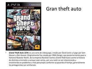 Gran theft auto
• Grand Theft Auto (GTA) es una serie de videojuego, creada por David Jones y luego por Sam
Houser y Dan Houser. Originalmente fue creada por DMA Design, que posteriormente pasó a
llamarse Rockstar North, de la empresa Rockstar Games.Grand Theft Auto cuenta la historia
de distintos criminales y aunque sean varios, por una razón se van relacionando y
envolviendo en problemas a más personajes conforme va pasando el tiempo, generalmente
los protagonistas son antiheroes.
 