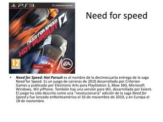 Need for speed
• Need for Speed: Hot Pursuit es el nombre de la decimocuarta entrega de la saga
Need for Speed. Es un juego de carreras de 2010 desarrollado por Criterion
Games y publicado por Electronic Arts para PlayStation 3, Xbox 360, Microsoft
Windows, Wii yiPhone. También hay una versión para Wii, desarrollada por Exient.
El juego ha sido descrito como una "revolucionaria" adición de la saga Need for
Speed y fue lanzado enNorteamérica el 16 de noviembre de 2010, y en Europa el
18 de noviembre.
 