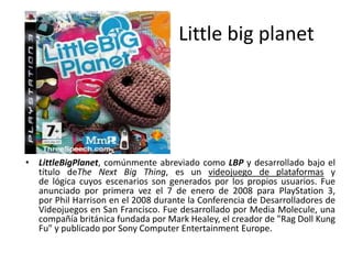 Little big planet
• LittleBigPlanet, comúnmente abreviado como LBP y desarrollado bajo el
título deThe Next Big Thing, es un videojuego de plataformas y
de lógica cuyos escenarios son generados por los propios usuarios. Fue
anunciado por primera vez el 7 de enero de 2008 para PlayStation 3,
por Phil Harrison en el 2008 durante la Conferencia de Desarrolladores de
Videojuegos en San Francisco. Fue desarrollado por Media Molecule, una
compañía británica fundada por Mark Healey, el creador de "Rag Doll Kung
Fu" y publicado por Sony Computer Entertainment Europe.
 