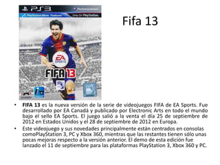 Fifa 13
• FIFA 13 es la nueva versión de la serie de videojuegos FIFA de EA Sports. Fue
desarrollado por EA Canadá y publicado por Electronic Arts en todo el mundo
bajo el sello EA Sports. El juego salió a la venta el día 25 de septiembre de
2012 en Estados Unidos y el 28 de septiembre de 2012 en Europa.
• Este videojuego y sus novedades principalmente están centrados en consolas
comoPlayStation 3, PC y Xbox 360, mientras que las restantes tienen sólo unas
pocas mejoras respecto a la versión anterior. El demo de esta edición fue
lanzado el 11 de septiembre para las plataformas PlayStation 3, Xbox 360 y PC.
 