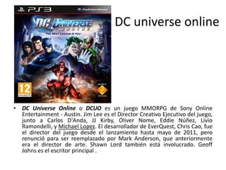 DC universe online
• DC Universe Online o DCUO es un juego MMORPG de Sony Online
Entertainment - Austin. Jim Lee es el Director Creativo Ejecutivo del juego,
junto a Carlos D'Anda, JJ Kirby, Oliver Nome, Eddie Núñez, Livio
Ramondelli, y Michael Lopez. El desarrollador de EverQuest, Chris Cao, fue
el director del juego desde el lanzamiento hasta mayo de 2011, pero
renunció para ser reemplazado por Mark Anderson, que anteriormente
era el director de arte. Shawn Lord también está involucrado. Geoff
Johns es el escritor principal .
 