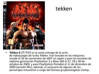 tekken
• Tekken 6 (鉄拳6?) es la sexta entrega de la serie
de videojuegos de lucha Tekken. Fue lanzado en las máquinas
arcade el 26 de noviembre de 2007 en Japón y para las consolas de
séptima generación PlayStation 3 y Xbox 360 el 27, 29 y 30 de
octubre de 2009, y para PlayStation Portable el 11 de diciembre de
2009 (versión PAL); además, el vestuario de algunos de los
personajes estuvieron a cargo del famoso grupomangakas Clamp.
 
