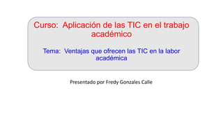 Curso: Aplicación de las TIC en el trabajo
académico
Tema: Ventajas que ofrecen las TIC en la labor
académica
Presentado por Fredy Gonzales Calle
 