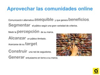 Comunicació n alternativa asequible y que genera beneficios.
Segmentar el público según una gran variedad de criterios.
Medir la percepción de su marca.
Alcanzar un público ilimitado.
Acercarse de su target.
Construir una red de seguidores.
Generar entusiasmo en torno a su marca.
Aprovechar las comunidades online
 