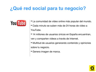 ¿Qué red social para tu negocio?
 La comunidad de vídeo online más popular del mundo.
 Cada minuto se suben más de 24 horas de vídeo a
YouTube.
 14 millones de usuarios únicos en España encuentran,
ven y comparten vídeos a través de Internet.
 Multitud de usuarios generando contenido y opiniones
sobre tu negocio.
 Genera imagen de marca.
 