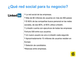 ¿Qué red social para tu negocio?
 La red social de las empresas.
 Más de 80 millones de usuarios en más de 200 países
 El 80% de las compañías busca personal en las redes
sociales, de ese 80%, el 95% utiliza Linkedin.
 Linkedin cuenta con ejecutivos de todas las empresas
Fortune 500 entre sus usuarios.
 Un nuevo usuario se une a Linkedin cada segundo
 Aproximadamente 15 millones de usuarios residen en
Europa
 Seleción de candidatos.
Alianzas entre empresas.
 