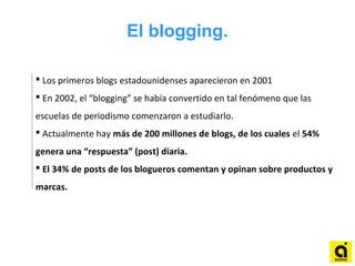 El blogging.
 Los primeros blogs estadounidenses aparecieron en 2001
 En 2002, el “blogging” se había convertido en tal fenómeno que las
escuelas de periodismo comenzaron a estudiarlo.
 Actualmente hay más de 200 millones de blogs, de los cuales el 54%
genera una “respuesta” (post) diaria.
 El 34% de posts de los blogueros comentan y opinan sobre productos y
marcas.
 