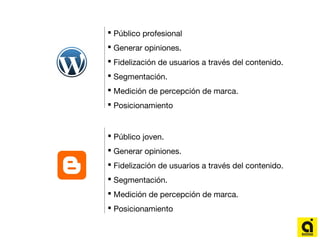 Público profesional
 Generar opiniones.
 Fidelización de usuarios a través del contenido.
 Segmentación.
 Medición de percepción de marca.
 Posicionamiento
 Público joven.
 Generar opiniones.
 Fidelización de usuarios a través del contenido.
 Segmentación.
 Medición de percepción de marca.
 Posicionamiento
 