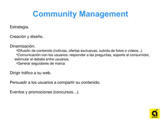 Community Management
Estrategia.
Creación y diseño.
Dinamización:
•Difusión de contenido (noticias, ofertas exclusivas, subida de fotos o videos...)
•Comunicación con los usuarios: responder a las preguntas, soporte al consumidor,
estimular el debate entre usuarios.
•Generar seguidores de marca
Dirigir tráfico a su web.
Persuadir a los usuarios a compartir su contenido.
Eventos y promociones (concursos…).
 