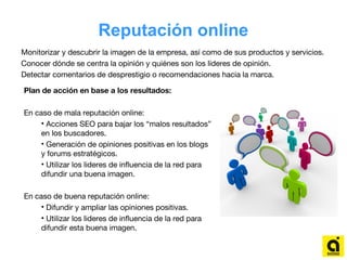 Reputación online
Monitorizar y descubrir la imagen de la empresa, así como de sus productos y servicios.
Conocer dónde se centra la opinión y quiénes son los líderes de opinión.
Detectar comentarios de desprestigio o recomendaciones hacia la marca.
Plan de acción en base a los resultados:
En caso de mala reputación online:
• Acciones SEO para bajar los “malos resultados”
en los buscadores.
• Generación de opiniones positivas en los blogs
y forums estratégicos.
• Utilizar los lideres de influencia de la red para
difundir una buena imagen.
En caso de buena reputación online:
• Difundir y ampliar las opiniones positivas.
• Utilizar los lideres de influencia de la red para
difundir esta buena imagen.
 