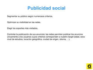 Publicidad social
Segmentar su público según numerosos criterios.
Optimizar su visibilidad en las redes.
Elegir los soportes más visitados.
Controlar la publicación de sus anuncios: las redes permiten publicar los anuncios
únicamente a los usuarios cuyos criterios corresponden a nuestro target (edad, sexo
nivel de estudios, locación geográfica, ciudad de origen, idioma, …).
 