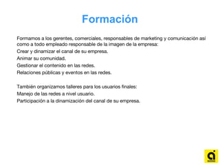 Formación
Formamos a los gerentes, comerciales, responsables de marketing y comunicación así
como a todo empleado responsable de la imagen de la empresa:
Crear y dinamizar el canal de su empresa.
Animar su comunidad.
Gestionar el contenido en las redes.
Relaciones públicas y eventos en las redes.
También organizamos talleres para los usuarios finales:
Manejo de las redes a nivel usuario.
Participación a la dinamización del canal de su empresa.
 