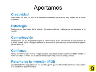 Aportamos
Creatividad
Como motor del éxito, no sólo en lo referente al desarrollo de producto, sino también en el ámbito
publicitario.
Estrategia
Realizamos un diagnostico de la situación de nuestros clientes y elaboramos una estrategia a su
medida.
Comunicación
Desarrollamos un mix de producto dirigido a cubrir muchas de las necesidades de comunicación de
nuestros clientes desde una óptica diferente a la tradicional, aprovechando las características propias
de una red social.
Confianza
Porque convertimos a las marcas en algo relevante para el consumidor; nuestros resultados no sólo se
miden con cifras, se miden con el valor de la interacción entre personas reales y marcas.
Retorno de la inversión (ROI)
La publicidad online se puede medir con exactitud, por lo que resulta sencillo determinar si se cumplen
o no los objetivos de comunicación.
 