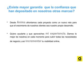 ¿Existe mayor garantía que la confianza que
han depositado en nosotros otras marcas?
• Desde Ánima afrontamos cada proyecto como un nuevo reto para
que el crecimiento de nuestros clientes sea nuestro propio desarrollo.
• Quiero ayudarte y que aproveches mi experiencia. Damos lo
mejor de nosotros en cada momento para cubrir todas las necesidades
de negocio y así incrementar tu visibilidad online.
 