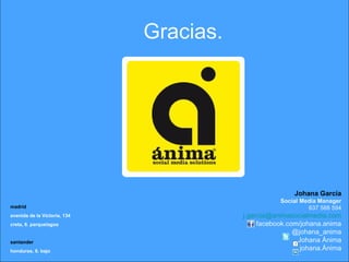 Gracias.
Johana García
Social Media Manager
637 588 594
j.garcia@animasocialmedia.com
facebook.com/johana.anima
@johana_anima
Johana Ánima
johana.Ánima
madrid
avenida de la Victoria, 134
creta, 6. parquelagos
santander
honduras, 6. bajo
 