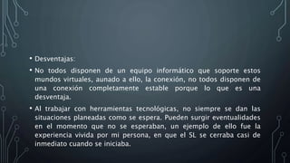 • Desventajas:
• No todos disponen de un equipo informático que soporte estos
mundos virtuales, aunado a ello, la conexión, no todos disponen de
una conexión completamente estable porque lo que es una
desventaja.
• Al trabajar con herramientas tecnológicas, no siempre se dan las
situaciones planeadas como se espera. Pueden surgir eventualidades
en el momento que no se esperaban, un ejemplo de ello fue la
experiencia vivida por mi persona, en que el SL se cerraba casi de
inmediato cuando se iniciaba.
 
