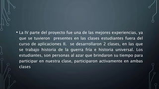 • La IV parte del proyecto fue una de las mejores experiencias, ya
que se tuvieron presentes en las clases estudiantes fuera del
curso de aplicaciones II. se desarrollaron 2 clases, en las que
se trabajo historia de la guerra fría e historia universal. Los
estudiantes, son personas al azar que brindaron su tiempo para
participar en nuestra clase, participaron activamente en ambas
clases
 