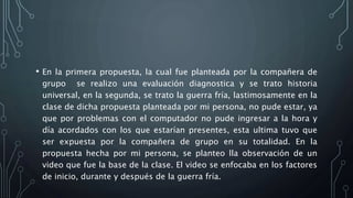 • En la primera propuesta, la cual fue planteada por la compañera de
grupo se realizo una evaluación diagnostica y se trato historia
universal, en la segunda, se trato la guerra fría, lastimosamente en la
clase de dicha propuesta planteada por mi persona, no pude estar, ya
que por problemas con el computador no pude ingresar a la hora y
día acordados con los que estarían presentes, esta ultima tuvo que
ser expuesta por la compañera de grupo en su totalidad. En la
propuesta hecha por mi persona, se planteo lla observación de un
video que fue la base de la clase. El video se enfocaba en los factores
de inicio, durante y después de la guerra fría.
 