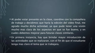 • Al poder estar presente en la clase, coordine con la compañera
de trabajo y decidimos que haría la edición del video final, me
agrado mucho dicha actividad, ya que pude tener una visión
mucho mas clara de los aspectos en que se fue bueno, y en
cuales debemos mejorar para futuras clases similares.
• En primera instancia, hay que brindar mayor introducción de
las actividades que se realizaran, con el fin de que el estudiante
tenga mas claro el tema que se trabajara.
 