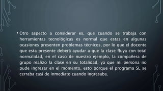 • Otro aspecto a considerar es, que cuando se trabaja con
herramientas tecnológicas es normal que estas en algunas
ocasiones presenten problemas técnicos, por lo que el docente
que esta presente deberá ayudar a que la clase fluya con total
normalidad, en el caso de nuestro ejemplo, la compañera de
grupo realizo la clase en su totalidad, ya que mi persona no
pude ingresar en el momento, esto porque el programa SL se
cerraba casi de inmediato cuando ingresaba.
 