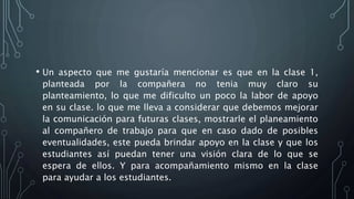 • Un aspecto que me gustaría mencionar es que en la clase 1,
planteada por la compañera no tenia muy claro su
planteamiento, lo que me dificulto un poco la labor de apoyo
en su clase. lo que me lleva a considerar que debemos mejorar
la comunicación para futuras clases, mostrarle el planeamiento
al compañero de trabajo para que en caso dado de posibles
eventualidades, este pueda brindar apoyo en la clase y que los
estudiantes así puedan tener una visión clara de lo que se
espera de ellos. Y para acompañamiento mismo en la clase
para ayudar a los estudiantes.
 