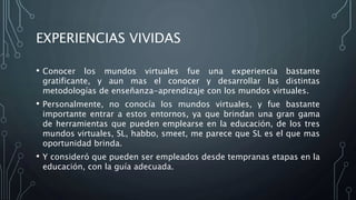 EXPERIENCIAS VIVIDAS
• Conocer los mundos virtuales fue una experiencia bastante
gratificante, y aun mas el conocer y desarrollar las distintas
metodologías de enseñanza-aprendizaje con los mundos virtuales.
• Personalmente, no conocía los mundos virtuales, y fue bastante
importante entrar a estos entornos, ya que brindan una gran gama
de herramientas que pueden emplearse en la educación, de los tres
mundos virtuales, SL, habbo, smeet, me parece que SL es el que mas
oportunidad brinda.
• Y consideró que pueden ser empleados desde tempranas etapas en la
educación, con la guía adecuada.
 