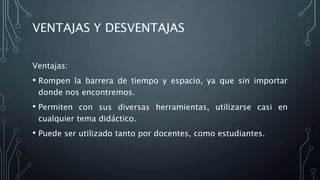 VENTAJAS Y DESVENTAJAS
Ventajas:
• Rompen la barrera de tiempo y espacio, ya que sin importar
donde nos encontremos.
• Permiten con sus diversas herramientas, utilizarse casi en
cualquier tema didáctico.
• Puede ser utilizado tanto por docentes, como estudiantes.
 