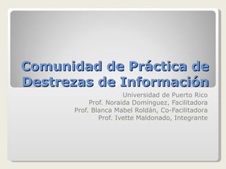 Comunidad de Práctica de Destrezas de Información Universidad de Puerto Rico Prof. Noraida Domínguez, Facilitadora Prof. Blanca Mabel Roldán, Co-Facilitadora Prof. Ivette Maldonado, Integrante 