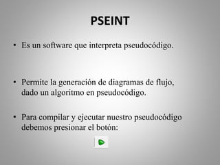 PSEINT
• Es un software que interpreta pseudocódigo.
• Permite la generación de diagramas de flujo,
dado un algoritmo en pseudocódigo.
• Para compilar y ejecutar nuestro pseudocódigo
debemos presionar el botón:
 