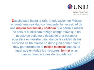 Cuestionada hasta la raíz, la educación en México
enfrenta una realidad contundente: la necesidad de
una mejora sustancial y continua que permita rebatir
no solo el publicitado rezago comparativo que ha
puesto un estigma y desatado una paranoia
educativa en nuestro país, donde la calidad de los
servicios se ha puesto en duda y en primer plano,
muy por encima de la misión esencial que es, al
igual que en todas las naciones, formar a las
nuevas generaciones de ciudadanos.